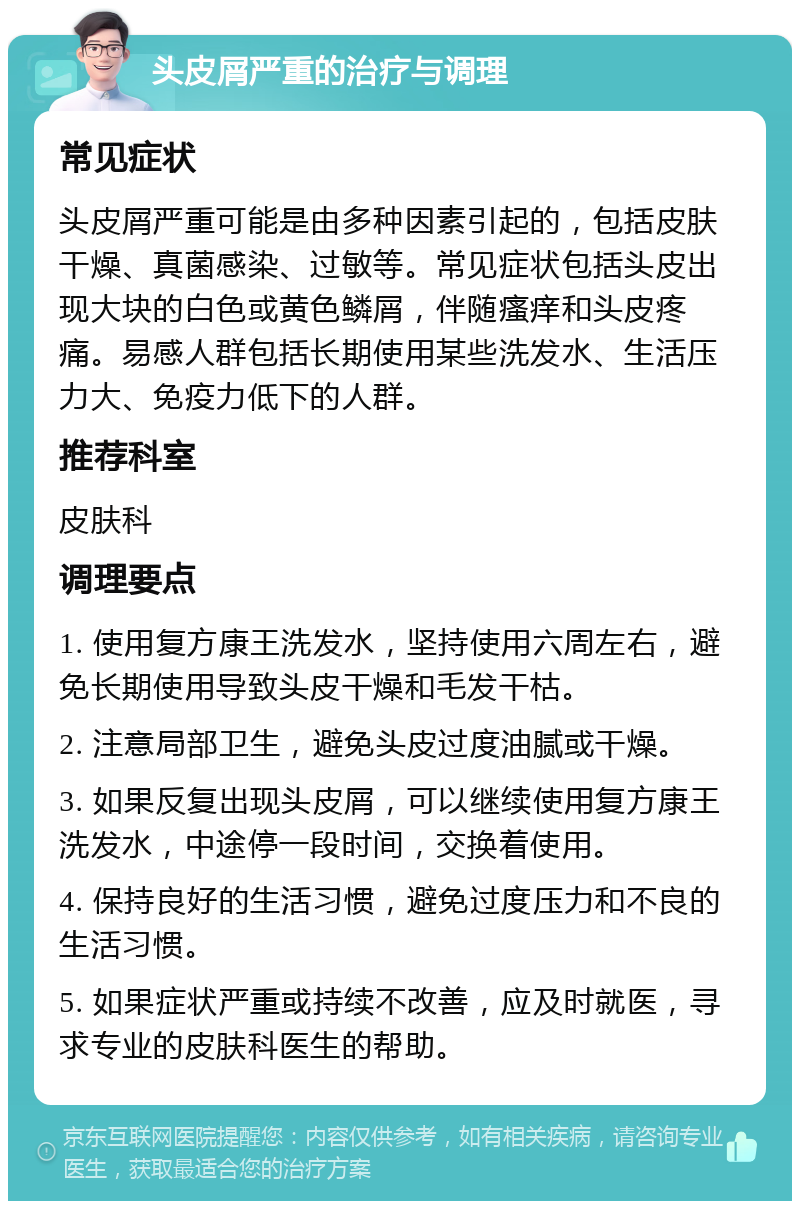 头皮屑严重的治疗与调理 常见症状 头皮屑严重可能是由多种因素引起的，包括皮肤干燥、真菌感染、过敏等。常见症状包括头皮出现大块的白色或黄色鳞屑，伴随瘙痒和头皮疼痛。易感人群包括长期使用某些洗发水、生活压力大、免疫力低下的人群。 推荐科室 皮肤科 调理要点 1. 使用复方康王洗发水，坚持使用六周左右，避免长期使用导致头皮干燥和毛发干枯。 2. 注意局部卫生，避免头皮过度油腻或干燥。 3. 如果反复出现头皮屑，可以继续使用复方康王洗发水，中途停一段时间，交换着使用。 4. 保持良好的生活习惯，避免过度压力和不良的生活习惯。 5. 如果症状严重或持续不改善，应及时就医，寻求专业的皮肤科医生的帮助。