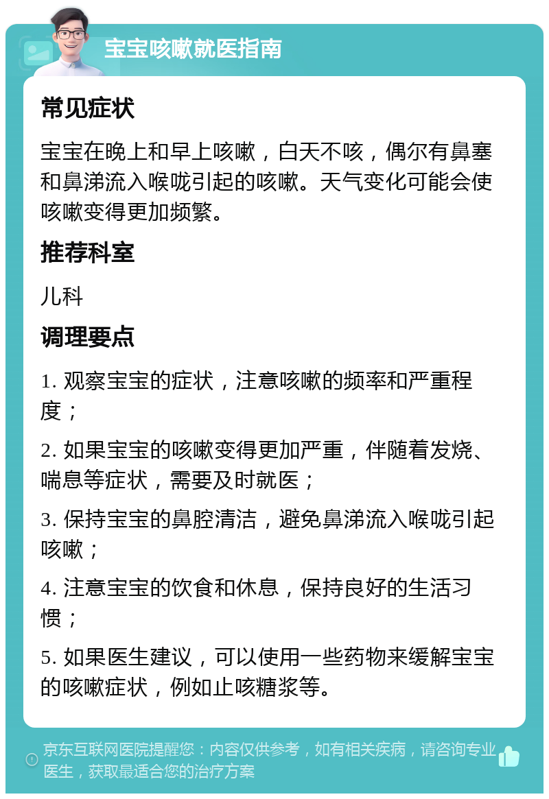 宝宝咳嗽就医指南 常见症状 宝宝在晚上和早上咳嗽，白天不咳，偶尔有鼻塞和鼻涕流入喉咙引起的咳嗽。天气变化可能会使咳嗽变得更加频繁。 推荐科室 儿科 调理要点 1. 观察宝宝的症状，注意咳嗽的频率和严重程度； 2. 如果宝宝的咳嗽变得更加严重，伴随着发烧、喘息等症状，需要及时就医； 3. 保持宝宝的鼻腔清洁，避免鼻涕流入喉咙引起咳嗽； 4. 注意宝宝的饮食和休息，保持良好的生活习惯； 5. 如果医生建议，可以使用一些药物来缓解宝宝的咳嗽症状，例如止咳糖浆等。