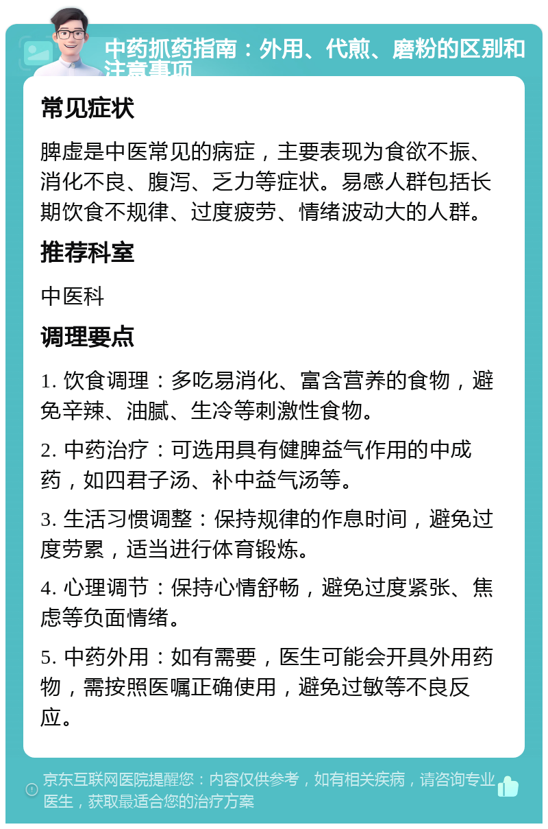 中药抓药指南：外用、代煎、磨粉的区别和注意事项 常见症状 脾虚是中医常见的病症，主要表现为食欲不振、消化不良、腹泻、乏力等症状。易感人群包括长期饮食不规律、过度疲劳、情绪波动大的人群。 推荐科室 中医科 调理要点 1. 饮食调理：多吃易消化、富含营养的食物，避免辛辣、油腻、生冷等刺激性食物。 2. 中药治疗：可选用具有健脾益气作用的中成药，如四君子汤、补中益气汤等。 3. 生活习惯调整：保持规律的作息时间，避免过度劳累，适当进行体育锻炼。 4. 心理调节：保持心情舒畅，避免过度紧张、焦虑等负面情绪。 5. 中药外用：如有需要，医生可能会开具外用药物，需按照医嘱正确使用，避免过敏等不良反应。