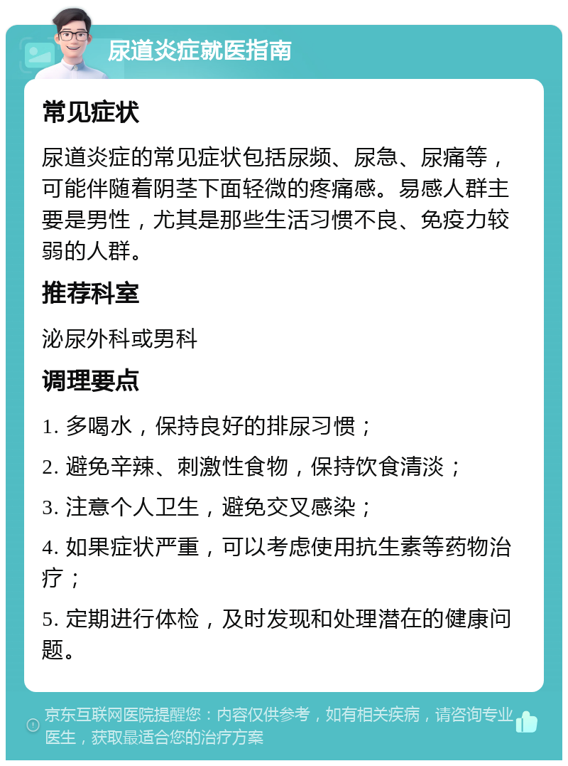 尿道炎症就医指南 常见症状 尿道炎症的常见症状包括尿频、尿急、尿痛等，可能伴随着阴茎下面轻微的疼痛感。易感人群主要是男性，尤其是那些生活习惯不良、免疫力较弱的人群。 推荐科室 泌尿外科或男科 调理要点 1. 多喝水，保持良好的排尿习惯； 2. 避免辛辣、刺激性食物，保持饮食清淡； 3. 注意个人卫生，避免交叉感染； 4. 如果症状严重，可以考虑使用抗生素等药物治疗； 5. 定期进行体检，及时发现和处理潜在的健康问题。