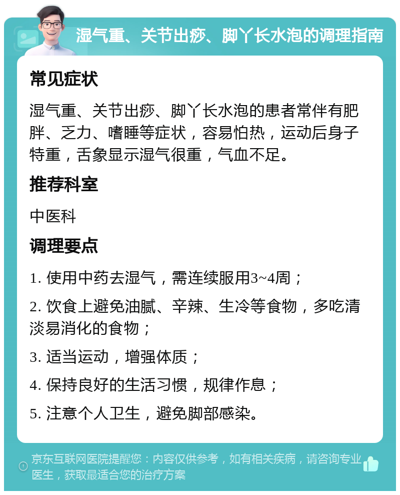 湿气重、关节出痧、脚丫长水泡的调理指南 常见症状 湿气重、关节出痧、脚丫长水泡的患者常伴有肥胖、乏力、嗜睡等症状，容易怕热，运动后身子特重，舌象显示湿气很重，气血不足。 推荐科室 中医科 调理要点 1. 使用中药去湿气，需连续服用3~4周； 2. 饮食上避免油腻、辛辣、生冷等食物，多吃清淡易消化的食物； 3. 适当运动，增强体质； 4. 保持良好的生活习惯，规律作息； 5. 注意个人卫生，避免脚部感染。