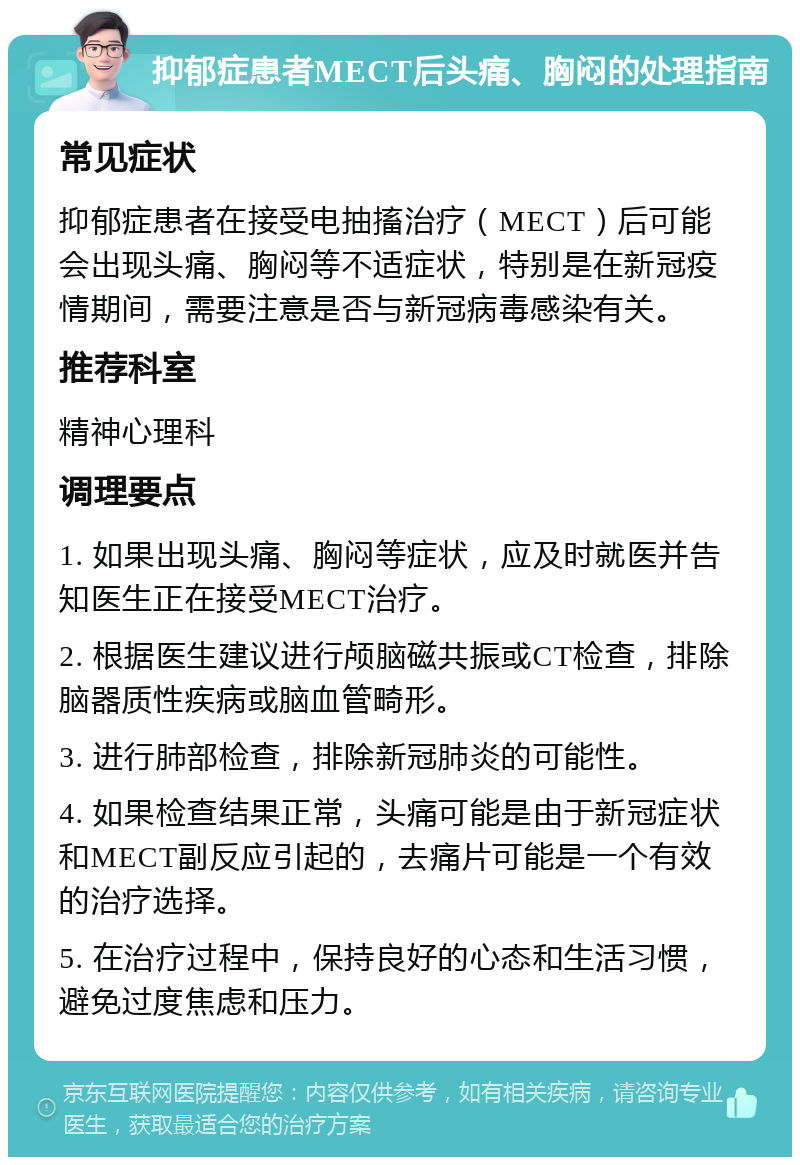 抑郁症患者MECT后头痛、胸闷的处理指南 常见症状 抑郁症患者在接受电抽搐治疗（MECT）后可能会出现头痛、胸闷等不适症状，特别是在新冠疫情期间，需要注意是否与新冠病毒感染有关。 推荐科室 精神心理科 调理要点 1. 如果出现头痛、胸闷等症状，应及时就医并告知医生正在接受MECT治疗。 2. 根据医生建议进行颅脑磁共振或CT检查，排除脑器质性疾病或脑血管畸形。 3. 进行肺部检查，排除新冠肺炎的可能性。 4. 如果检查结果正常，头痛可能是由于新冠症状和MECT副反应引起的，去痛片可能是一个有效的治疗选择。 5. 在治疗过程中，保持良好的心态和生活习惯，避免过度焦虑和压力。