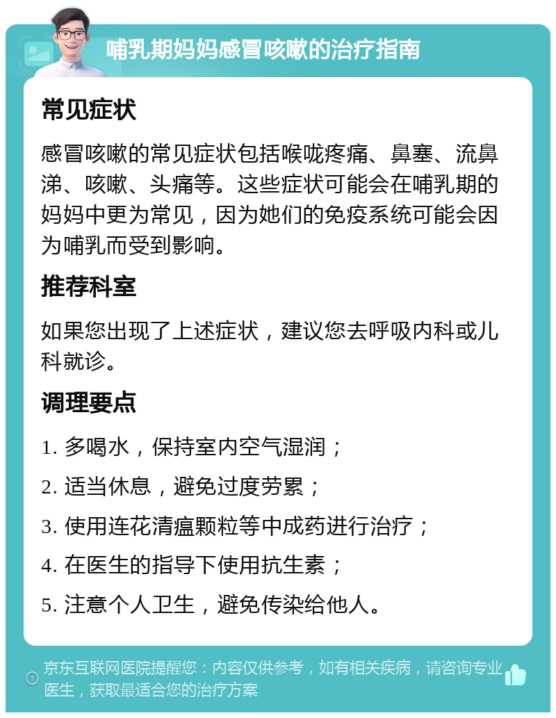 哺乳期妈妈感冒咳嗽的治疗指南 常见症状 感冒咳嗽的常见症状包括喉咙疼痛、鼻塞、流鼻涕、咳嗽、头痛等。这些症状可能会在哺乳期的妈妈中更为常见，因为她们的免疫系统可能会因为哺乳而受到影响。 推荐科室 如果您出现了上述症状，建议您去呼吸内科或儿科就诊。 调理要点 1. 多喝水，保持室内空气湿润； 2. 适当休息，避免过度劳累； 3. 使用连花清瘟颗粒等中成药进行治疗； 4. 在医生的指导下使用抗生素； 5. 注意个人卫生，避免传染给他人。