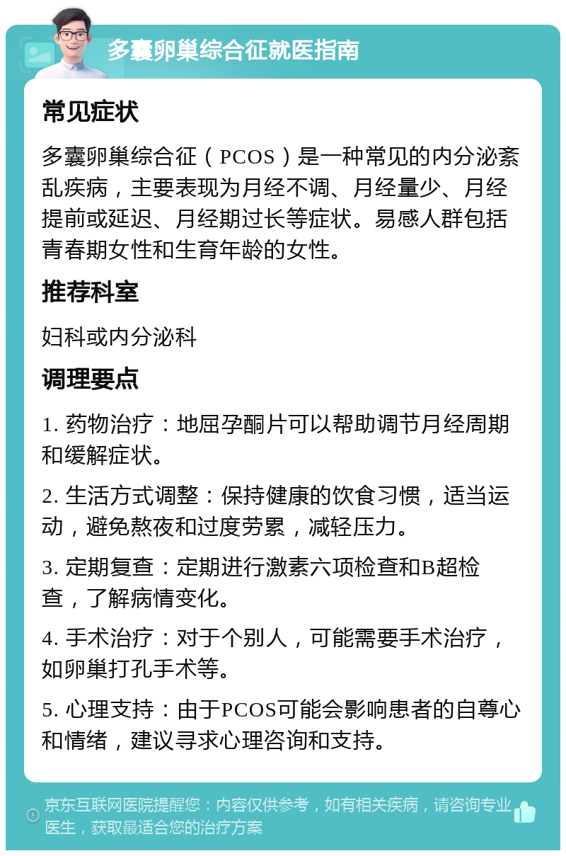 多囊卵巢综合征就医指南 常见症状 多囊卵巢综合征（PCOS）是一种常见的内分泌紊乱疾病，主要表现为月经不调、月经量少、月经提前或延迟、月经期过长等症状。易感人群包括青春期女性和生育年龄的女性。 推荐科室 妇科或内分泌科 调理要点 1. 药物治疗：地屈孕酮片可以帮助调节月经周期和缓解症状。 2. 生活方式调整：保持健康的饮食习惯，适当运动，避免熬夜和过度劳累，减轻压力。 3. 定期复查：定期进行激素六项检查和B超检查，了解病情变化。 4. 手术治疗：对于个别人，可能需要手术治疗，如卵巢打孔手术等。 5. 心理支持：由于PCOS可能会影响患者的自尊心和情绪，建议寻求心理咨询和支持。