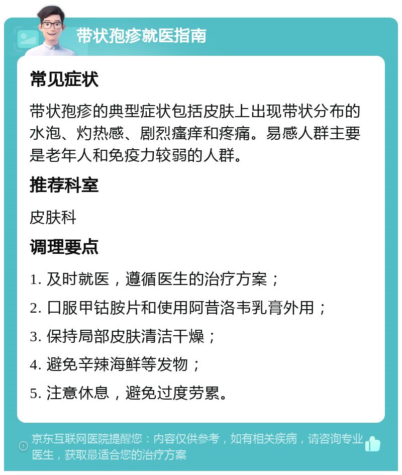 带状孢疹就医指南 常见症状 带状孢疹的典型症状包括皮肤上出现带状分布的水泡、灼热感、剧烈瘙痒和疼痛。易感人群主要是老年人和免疫力较弱的人群。 推荐科室 皮肤科 调理要点 1. 及时就医，遵循医生的治疗方案； 2. 口服甲钴胺片和使用阿昔洛韦乳膏外用； 3. 保持局部皮肤清洁干燥； 4. 避免辛辣海鲜等发物； 5. 注意休息，避免过度劳累。