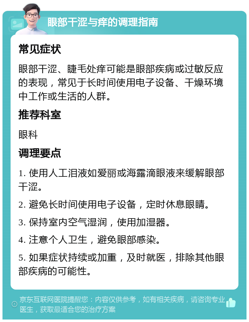 眼部干涩与痒的调理指南 常见症状 眼部干涩、睫毛处痒可能是眼部疾病或过敏反应的表现，常见于长时间使用电子设备、干燥环境中工作或生活的人群。 推荐科室 眼科 调理要点 1. 使用人工泪液如爱丽或海露滴眼液来缓解眼部干涩。 2. 避免长时间使用电子设备，定时休息眼睛。 3. 保持室内空气湿润，使用加湿器。 4. 注意个人卫生，避免眼部感染。 5. 如果症状持续或加重，及时就医，排除其他眼部疾病的可能性。