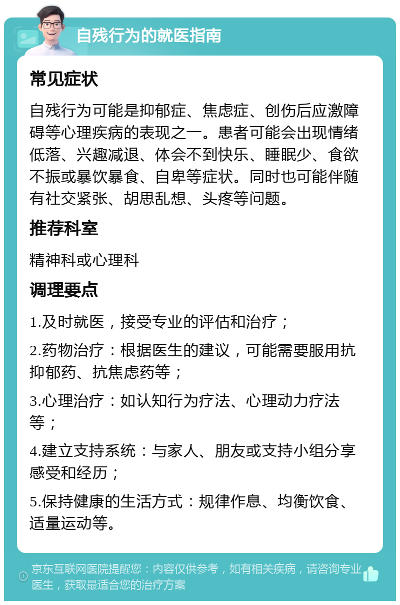 自残行为的就医指南 常见症状 自残行为可能是抑郁症、焦虑症、创伤后应激障碍等心理疾病的表现之一。患者可能会出现情绪低落、兴趣减退、体会不到快乐、睡眠少、食欲不振或暴饮暴食、自卑等症状。同时也可能伴随有社交紧张、胡思乱想、头疼等问题。 推荐科室 精神科或心理科 调理要点 1.及时就医，接受专业的评估和治疗； 2.药物治疗：根据医生的建议，可能需要服用抗抑郁药、抗焦虑药等； 3.心理治疗：如认知行为疗法、心理动力疗法等； 4.建立支持系统：与家人、朋友或支持小组分享感受和经历； 5.保持健康的生活方式：规律作息、均衡饮食、适量运动等。