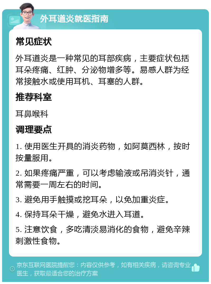 外耳道炎就医指南 常见症状 外耳道炎是一种常见的耳部疾病，主要症状包括耳朵疼痛、红肿、分泌物增多等。易感人群为经常接触水或使用耳机、耳塞的人群。 推荐科室 耳鼻喉科 调理要点 1. 使用医生开具的消炎药物，如阿莫西林，按时按量服用。 2. 如果疼痛严重，可以考虑输液或吊消炎针，通常需要一周左右的时间。 3. 避免用手触摸或挖耳朵，以免加重炎症。 4. 保持耳朵干燥，避免水进入耳道。 5. 注意饮食，多吃清淡易消化的食物，避免辛辣刺激性食物。