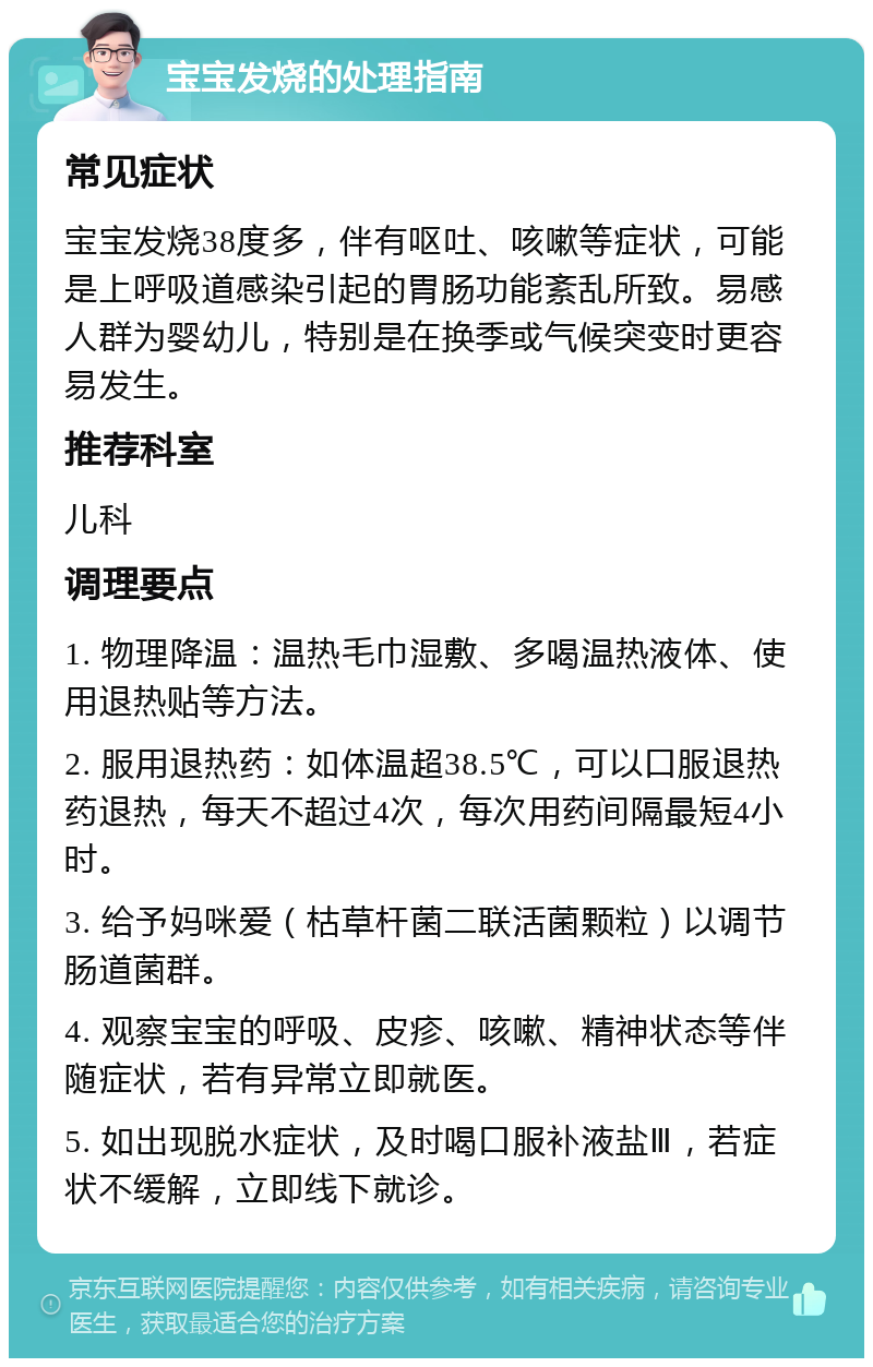 宝宝发烧的处理指南 常见症状 宝宝发烧38度多，伴有呕吐、咳嗽等症状，可能是上呼吸道感染引起的胃肠功能紊乱所致。易感人群为婴幼儿，特别是在换季或气候突变时更容易发生。 推荐科室 儿科 调理要点 1. 物理降温：温热毛巾湿敷、多喝温热液体、使用退热贴等方法。 2. 服用退热药：如体温超38.5℃，可以口服退热药退热，每天不超过4次，每次用药间隔最短4小时。 3. 给予妈咪爱（枯草杆菌二联活菌颗粒）以调节肠道菌群。 4. 观察宝宝的呼吸、皮疹、咳嗽、精神状态等伴随症状，若有异常立即就医。 5. 如出现脱水症状，及时喝口服补液盐Ⅲ，若症状不缓解，立即线下就诊。