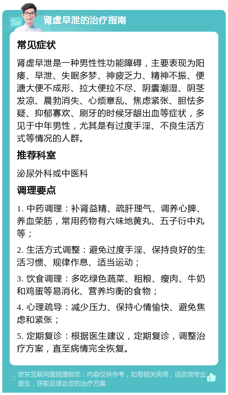 肾虚早泄的治疗指南 常见症状 肾虚早泄是一种男性性功能障碍，主要表现为阳痿、早泄、失眠多梦、神疲乏力、精神不振、便溏大便不成形、拉大便拉不尽、阴囊潮湿、阴茎发凉、晨勃消失、心烦意乱、焦虑紧张、胆怯多疑、抑郁寡欢、刷牙的时候牙龈出血等症状，多见于中年男性，尤其是有过度手淫、不良生活方式等情况的人群。 推荐科室 泌尿外科或中医科 调理要点 1. 中药调理：补肾益精、疏肝理气、调养心脾、养血荣筋，常用药物有六味地黄丸、五子衍中丸等； 2. 生活方式调整：避免过度手淫、保持良好的生活习惯、规律作息、适当运动； 3. 饮食调理：多吃绿色蔬菜、粗粮、瘦肉、牛奶和鸡蛋等易消化、营养均衡的食物； 4. 心理疏导：减少压力、保持心情愉快、避免焦虑和紧张； 5. 定期复诊：根据医生建议，定期复诊，调整治疗方案，直至病情完全恢复。