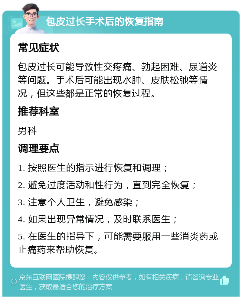 包皮过长手术后的恢复指南 常见症状 包皮过长可能导致性交疼痛、勃起困难、尿道炎等问题。手术后可能出现水肿、皮肤松弛等情况，但这些都是正常的恢复过程。 推荐科室 男科 调理要点 1. 按照医生的指示进行恢复和调理； 2. 避免过度活动和性行为，直到完全恢复； 3. 注意个人卫生，避免感染； 4. 如果出现异常情况，及时联系医生； 5. 在医生的指导下，可能需要服用一些消炎药或止痛药来帮助恢复。