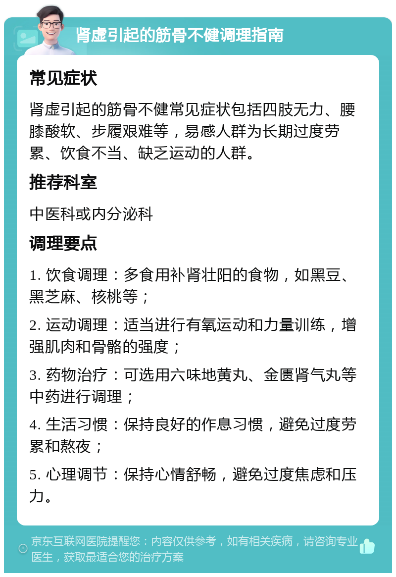 肾虚引起的筋骨不健调理指南 常见症状 肾虚引起的筋骨不健常见症状包括四肢无力、腰膝酸软、步履艰难等，易感人群为长期过度劳累、饮食不当、缺乏运动的人群。 推荐科室 中医科或内分泌科 调理要点 1. 饮食调理：多食用补肾壮阳的食物，如黑豆、黑芝麻、核桃等； 2. 运动调理：适当进行有氧运动和力量训练，增强肌肉和骨骼的强度； 3. 药物治疗：可选用六味地黄丸、金匮肾气丸等中药进行调理； 4. 生活习惯：保持良好的作息习惯，避免过度劳累和熬夜； 5. 心理调节：保持心情舒畅，避免过度焦虑和压力。