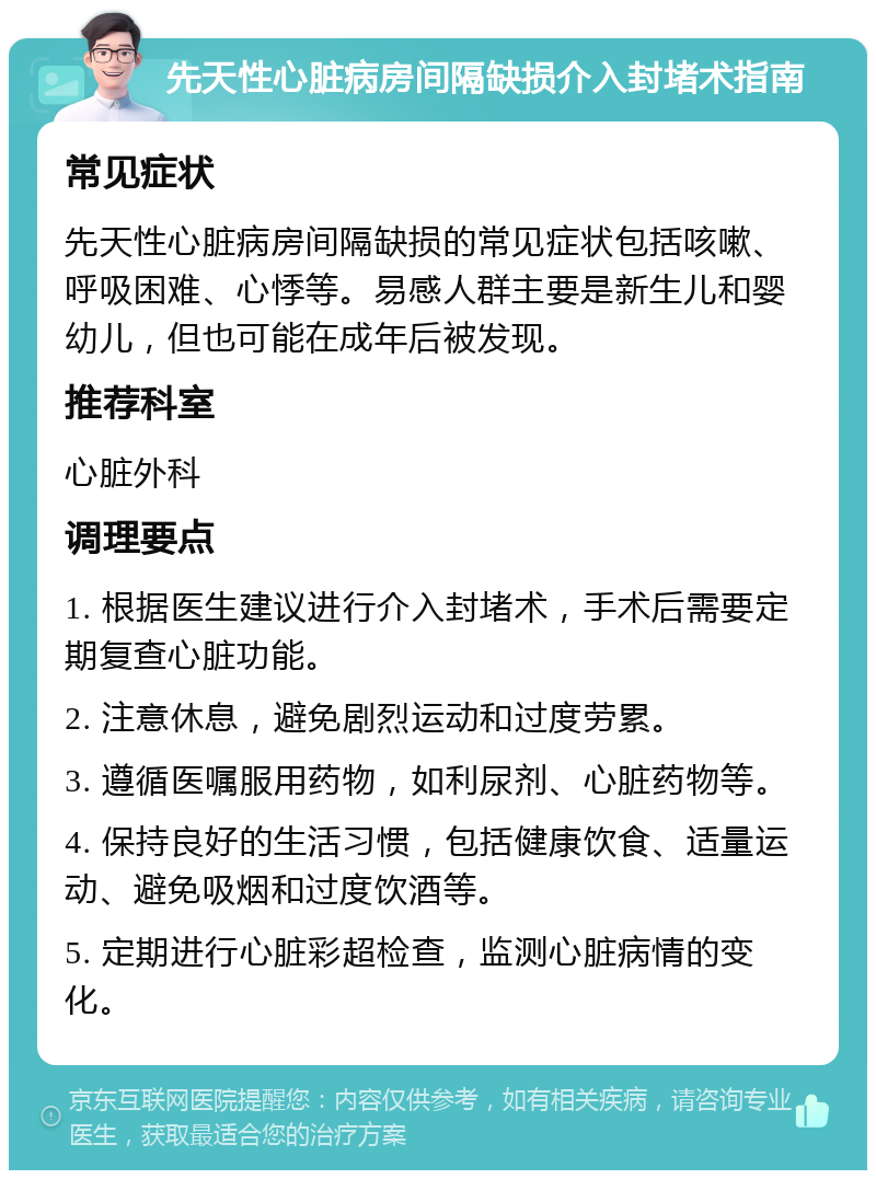 先天性心脏病房间隔缺损介入封堵术指南 常见症状 先天性心脏病房间隔缺损的常见症状包括咳嗽、呼吸困难、心悸等。易感人群主要是新生儿和婴幼儿，但也可能在成年后被发现。 推荐科室 心脏外科 调理要点 1. 根据医生建议进行介入封堵术，手术后需要定期复查心脏功能。 2. 注意休息，避免剧烈运动和过度劳累。 3. 遵循医嘱服用药物，如利尿剂、心脏药物等。 4. 保持良好的生活习惯，包括健康饮食、适量运动、避免吸烟和过度饮酒等。 5. 定期进行心脏彩超检查，监测心脏病情的变化。