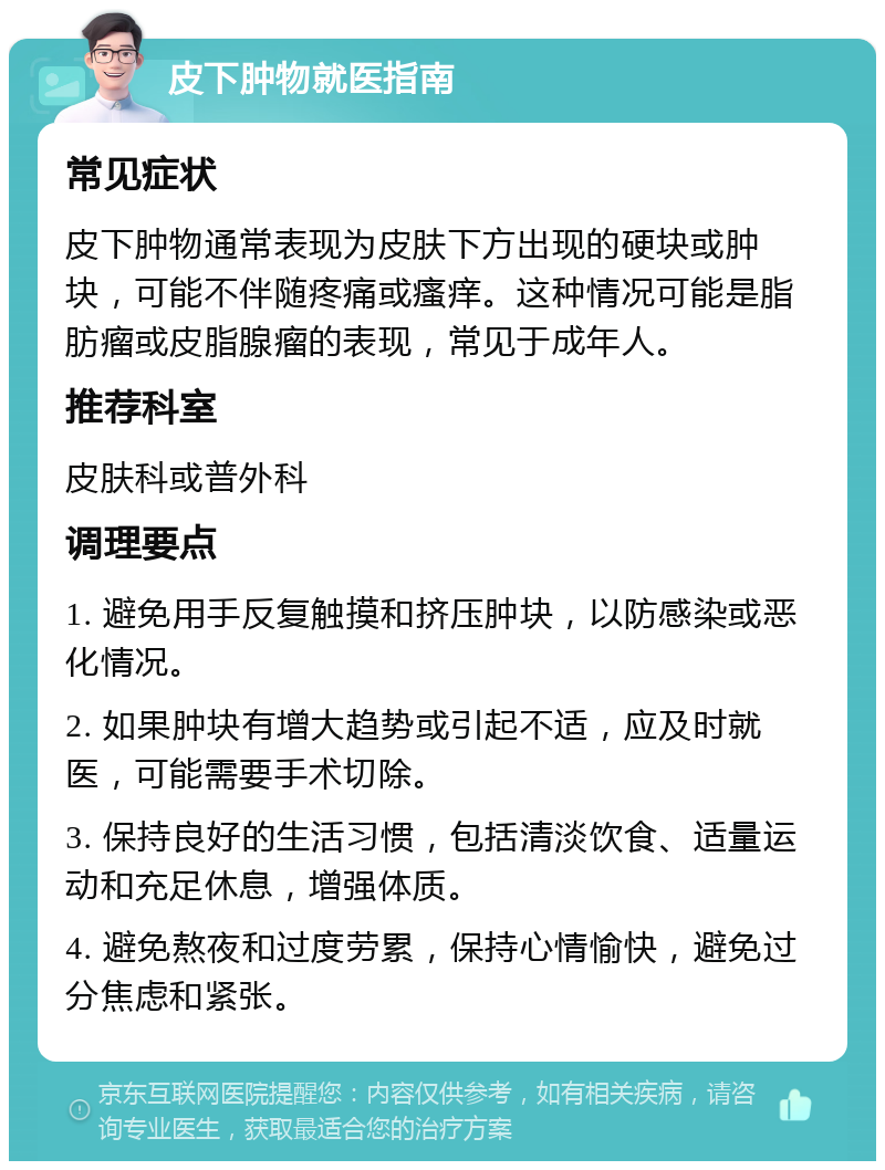 皮下肿物就医指南 常见症状 皮下肿物通常表现为皮肤下方出现的硬块或肿块，可能不伴随疼痛或瘙痒。这种情况可能是脂肪瘤或皮脂腺瘤的表现，常见于成年人。 推荐科室 皮肤科或普外科 调理要点 1. 避免用手反复触摸和挤压肿块，以防感染或恶化情况。 2. 如果肿块有增大趋势或引起不适，应及时就医，可能需要手术切除。 3. 保持良好的生活习惯，包括清淡饮食、适量运动和充足休息，增强体质。 4. 避免熬夜和过度劳累，保持心情愉快，避免过分焦虑和紧张。