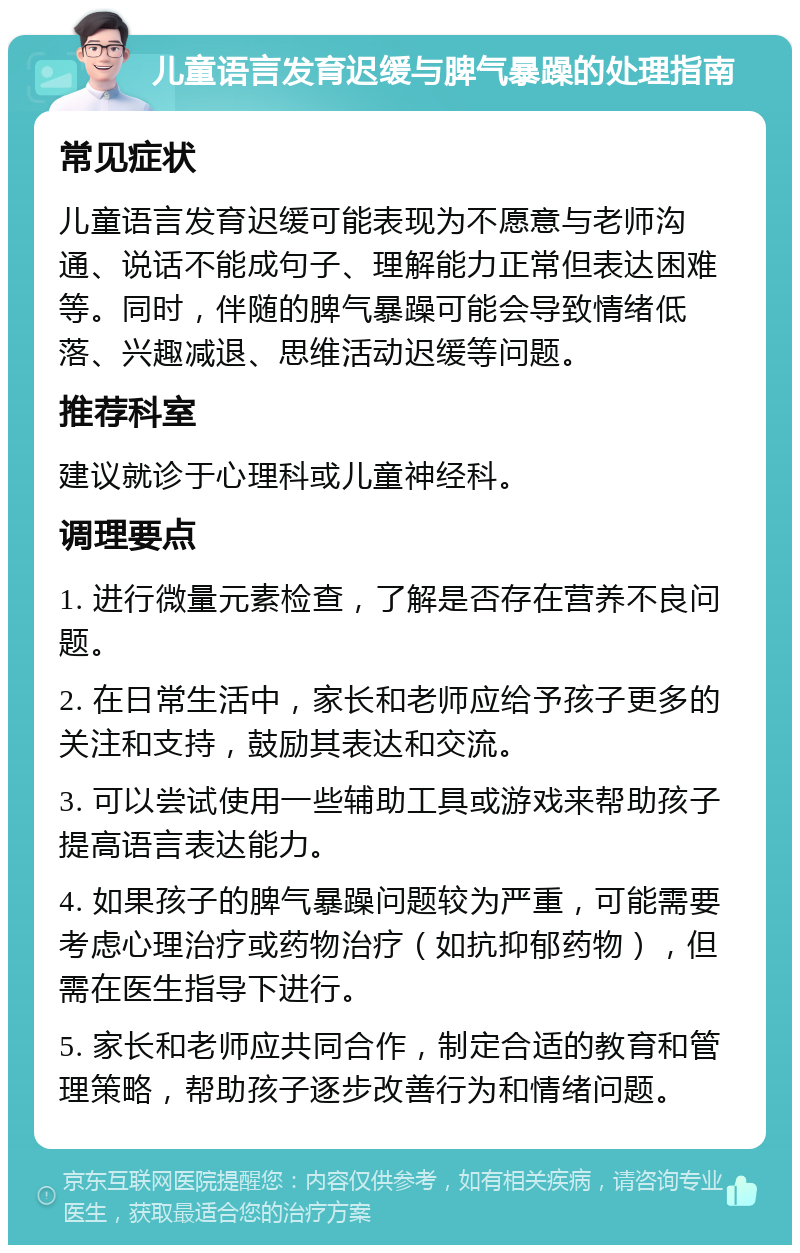 儿童语言发育迟缓与脾气暴躁的处理指南 常见症状 儿童语言发育迟缓可能表现为不愿意与老师沟通、说话不能成句子、理解能力正常但表达困难等。同时，伴随的脾气暴躁可能会导致情绪低落、兴趣减退、思维活动迟缓等问题。 推荐科室 建议就诊于心理科或儿童神经科。 调理要点 1. 进行微量元素检查，了解是否存在营养不良问题。 2. 在日常生活中，家长和老师应给予孩子更多的关注和支持，鼓励其表达和交流。 3. 可以尝试使用一些辅助工具或游戏来帮助孩子提高语言表达能力。 4. 如果孩子的脾气暴躁问题较为严重，可能需要考虑心理治疗或药物治疗（如抗抑郁药物），但需在医生指导下进行。 5. 家长和老师应共同合作，制定合适的教育和管理策略，帮助孩子逐步改善行为和情绪问题。