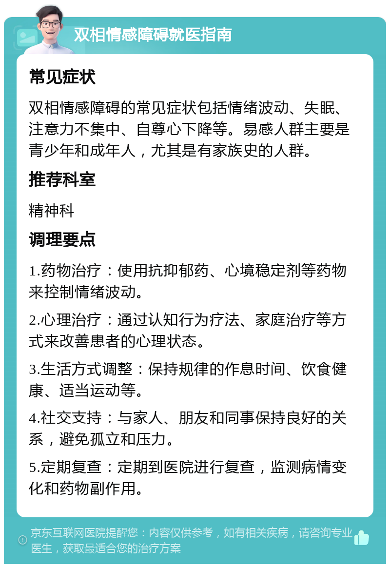 双相情感障碍就医指南 常见症状 双相情感障碍的常见症状包括情绪波动、失眠、注意力不集中、自尊心下降等。易感人群主要是青少年和成年人，尤其是有家族史的人群。 推荐科室 精神科 调理要点 1.药物治疗：使用抗抑郁药、心境稳定剂等药物来控制情绪波动。 2.心理治疗：通过认知行为疗法、家庭治疗等方式来改善患者的心理状态。 3.生活方式调整：保持规律的作息时间、饮食健康、适当运动等。 4.社交支持：与家人、朋友和同事保持良好的关系，避免孤立和压力。 5.定期复查：定期到医院进行复查，监测病情变化和药物副作用。