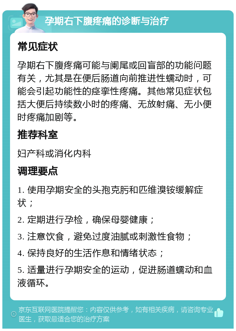 孕期右下腹疼痛的诊断与治疗 常见症状 孕期右下腹疼痛可能与阑尾或回盲部的功能问题有关，尤其是在便后肠道向前推进性蠕动时，可能会引起功能性的痉挛性疼痛。其他常见症状包括大便后持续数小时的疼痛、无放射痛、无小便时疼痛加剧等。 推荐科室 妇产科或消化内科 调理要点 1. 使用孕期安全的头孢克肟和匹维溴铵缓解症状； 2. 定期进行孕检，确保母婴健康； 3. 注意饮食，避免过度油腻或刺激性食物； 4. 保持良好的生活作息和情绪状态； 5. 适量进行孕期安全的运动，促进肠道蠕动和血液循环。