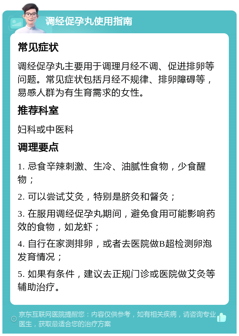 调经促孕丸使用指南 常见症状 调经促孕丸主要用于调理月经不调、促进排卵等问题。常见症状包括月经不规律、排卵障碍等，易感人群为有生育需求的女性。 推荐科室 妇科或中医科 调理要点 1. 忌食辛辣刺激、生冷、油腻性食物，少食醒物； 2. 可以尝试艾灸，特别是脐灸和督灸； 3. 在服用调经促孕丸期间，避免食用可能影响药效的食物，如龙虾； 4. 自行在家测排卵，或者去医院做B超检测卵泡发育情况； 5. 如果有条件，建议去正规门诊或医院做艾灸等辅助治疗。