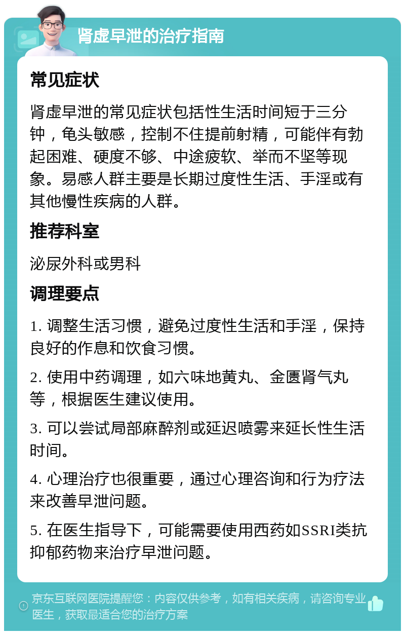 肾虚早泄的治疗指南 常见症状 肾虚早泄的常见症状包括性生活时间短于三分钟，龟头敏感，控制不住提前射精，可能伴有勃起困难、硬度不够、中途疲软、举而不坚等现象。易感人群主要是长期过度性生活、手淫或有其他慢性疾病的人群。 推荐科室 泌尿外科或男科 调理要点 1. 调整生活习惯，避免过度性生活和手淫，保持良好的作息和饮食习惯。 2. 使用中药调理，如六味地黄丸、金匮肾气丸等，根据医生建议使用。 3. 可以尝试局部麻醉剂或延迟喷雾来延长性生活时间。 4. 心理治疗也很重要，通过心理咨询和行为疗法来改善早泄问题。 5. 在医生指导下，可能需要使用西药如SSRI类抗抑郁药物来治疗早泄问题。