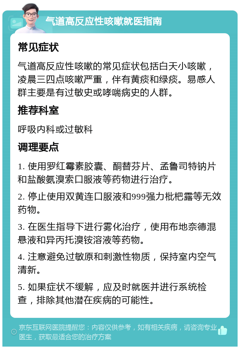 气道高反应性咳嗽就医指南 常见症状 气道高反应性咳嗽的常见症状包括白天小咳嗽，凌晨三四点咳嗽严重，伴有黄痰和绿痰。易感人群主要是有过敏史或哮喘病史的人群。 推荐科室 呼吸内科或过敏科 调理要点 1. 使用罗红霉素胶囊、酮替芬片、孟鲁司特钠片和盐酸氨溴索口服液等药物进行治疗。 2. 停止使用双黄连口服液和999强力枇杷露等无效药物。 3. 在医生指导下进行雾化治疗，使用布地奈德混悬液和异丙托溴铵溶液等药物。 4. 注意避免过敏原和刺激性物质，保持室内空气清新。 5. 如果症状不缓解，应及时就医并进行系统检查，排除其他潜在疾病的可能性。