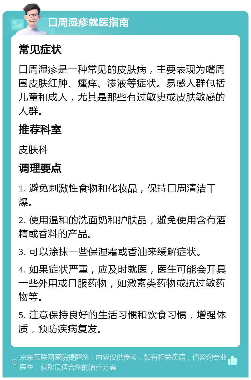 口周湿疹就医指南 常见症状 口周湿疹是一种常见的皮肤病，主要表现为嘴周围皮肤红肿、瘙痒、渗液等症状。易感人群包括儿童和成人，尤其是那些有过敏史或皮肤敏感的人群。 推荐科室 皮肤科 调理要点 1. 避免刺激性食物和化妆品，保持口周清洁干燥。 2. 使用温和的洗面奶和护肤品，避免使用含有酒精或香料的产品。 3. 可以涂抹一些保湿霜或香油来缓解症状。 4. 如果症状严重，应及时就医，医生可能会开具一些外用或口服药物，如激素类药物或抗过敏药物等。 5. 注意保持良好的生活习惯和饮食习惯，增强体质，预防疾病复发。