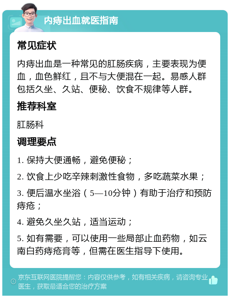 内痔出血就医指南 常见症状 内痔出血是一种常见的肛肠疾病，主要表现为便血，血色鲜红，且不与大便混在一起。易感人群包括久坐、久站、便秘、饮食不规律等人群。 推荐科室 肛肠科 调理要点 1. 保持大便通畅，避免便秘； 2. 饮食上少吃辛辣刺激性食物，多吃蔬菜水果； 3. 便后温水坐浴（5—10分钟）有助于治疗和预防痔疮； 4. 避免久坐久站，适当运动； 5. 如有需要，可以使用一些局部止血药物，如云南白药痔疮膏等，但需在医生指导下使用。