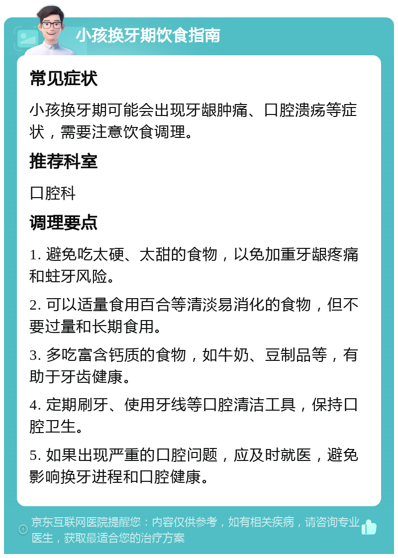 小孩换牙期饮食指南 常见症状 小孩换牙期可能会出现牙龈肿痛、口腔溃疡等症状，需要注意饮食调理。 推荐科室 口腔科 调理要点 1. 避免吃太硬、太甜的食物，以免加重牙龈疼痛和蛀牙风险。 2. 可以适量食用百合等清淡易消化的食物，但不要过量和长期食用。 3. 多吃富含钙质的食物，如牛奶、豆制品等，有助于牙齿健康。 4. 定期刷牙、使用牙线等口腔清洁工具，保持口腔卫生。 5. 如果出现严重的口腔问题，应及时就医，避免影响换牙进程和口腔健康。