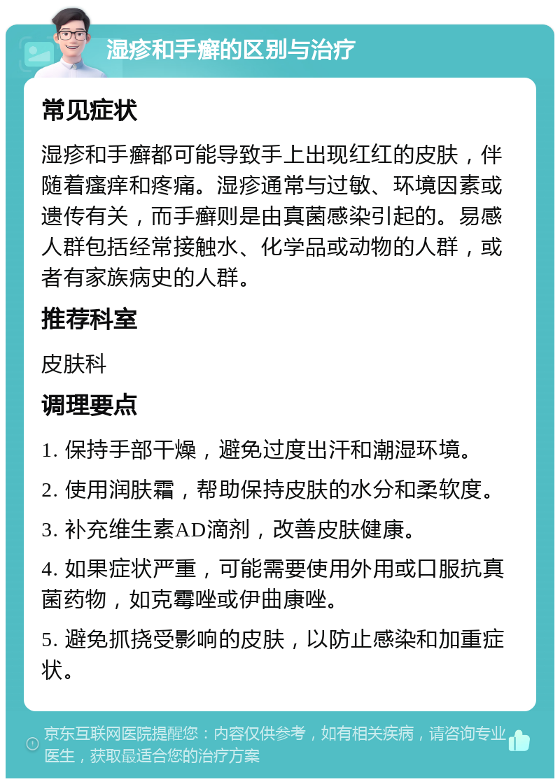 湿疹和手癣的区别与治疗 常见症状 湿疹和手癣都可能导致手上出现红红的皮肤，伴随着瘙痒和疼痛。湿疹通常与过敏、环境因素或遗传有关，而手癣则是由真菌感染引起的。易感人群包括经常接触水、化学品或动物的人群，或者有家族病史的人群。 推荐科室 皮肤科 调理要点 1. 保持手部干燥，避免过度出汗和潮湿环境。 2. 使用润肤霜，帮助保持皮肤的水分和柔软度。 3. 补充维生素AD滴剂，改善皮肤健康。 4. 如果症状严重，可能需要使用外用或口服抗真菌药物，如克霉唑或伊曲康唑。 5. 避免抓挠受影响的皮肤，以防止感染和加重症状。