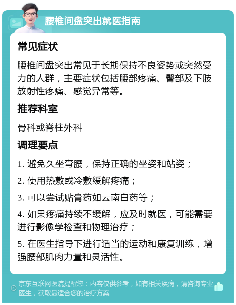 腰椎间盘突出就医指南 常见症状 腰椎间盘突出常见于长期保持不良姿势或突然受力的人群，主要症状包括腰部疼痛、臀部及下肢放射性疼痛、感觉异常等。 推荐科室 骨科或脊柱外科 调理要点 1. 避免久坐弯腰，保持正确的坐姿和站姿； 2. 使用热敷或冷敷缓解疼痛； 3. 可以尝试贴膏药如云南白药等； 4. 如果疼痛持续不缓解，应及时就医，可能需要进行影像学检查和物理治疗； 5. 在医生指导下进行适当的运动和康复训练，增强腰部肌肉力量和灵活性。