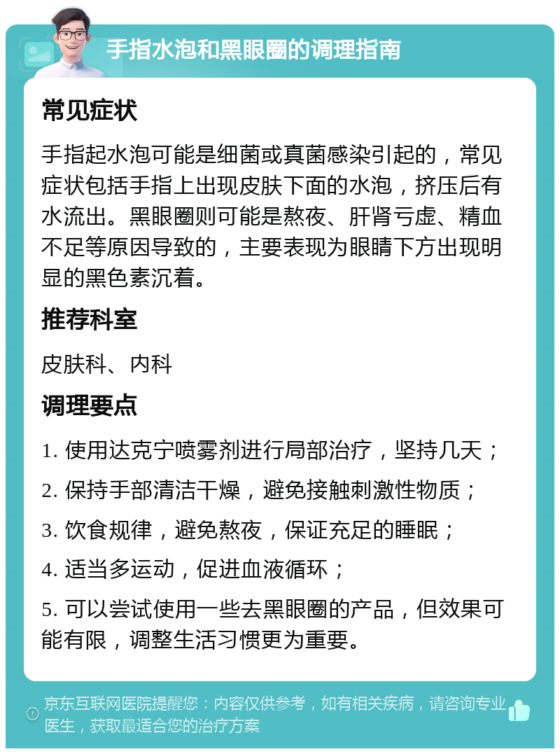 手指水泡和黑眼圈的调理指南 常见症状 手指起水泡可能是细菌或真菌感染引起的，常见症状包括手指上出现皮肤下面的水泡，挤压后有水流出。黑眼圈则可能是熬夜、肝肾亏虚、精血不足等原因导致的，主要表现为眼睛下方出现明显的黑色素沉着。 推荐科室 皮肤科、内科 调理要点 1. 使用达克宁喷雾剂进行局部治疗，坚持几天； 2. 保持手部清洁干燥，避免接触刺激性物质； 3. 饮食规律，避免熬夜，保证充足的睡眠； 4. 适当多运动，促进血液循环； 5. 可以尝试使用一些去黑眼圈的产品，但效果可能有限，调整生活习惯更为重要。