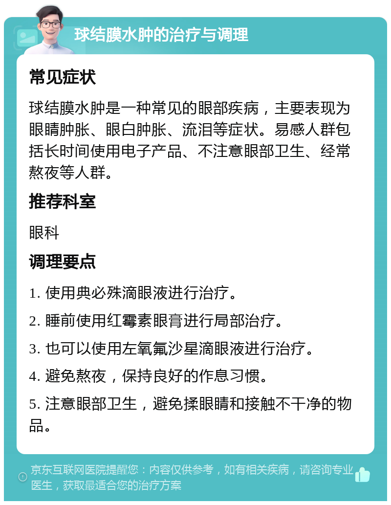 球结膜水肿的治疗与调理 常见症状 球结膜水肿是一种常见的眼部疾病，主要表现为眼睛肿胀、眼白肿胀、流泪等症状。易感人群包括长时间使用电子产品、不注意眼部卫生、经常熬夜等人群。 推荐科室 眼科 调理要点 1. 使用典必殊滴眼液进行治疗。 2. 睡前使用红霉素眼膏进行局部治疗。 3. 也可以使用左氧氟沙星滴眼液进行治疗。 4. 避免熬夜，保持良好的作息习惯。 5. 注意眼部卫生，避免揉眼睛和接触不干净的物品。