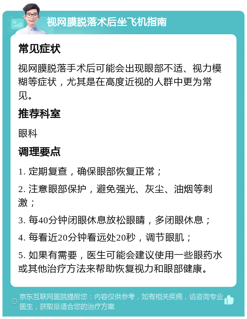 视网膜脱落术后坐飞机指南 常见症状 视网膜脱落手术后可能会出现眼部不适、视力模糊等症状，尤其是在高度近视的人群中更为常见。 推荐科室 眼科 调理要点 1. 定期复查，确保眼部恢复正常； 2. 注意眼部保护，避免强光、灰尘、油烟等刺激； 3. 每40分钟闭眼休息放松眼睛，多闭眼休息； 4. 每看近20分钟看远处20秒，调节眼肌； 5. 如果有需要，医生可能会建议使用一些眼药水或其他治疗方法来帮助恢复视力和眼部健康。