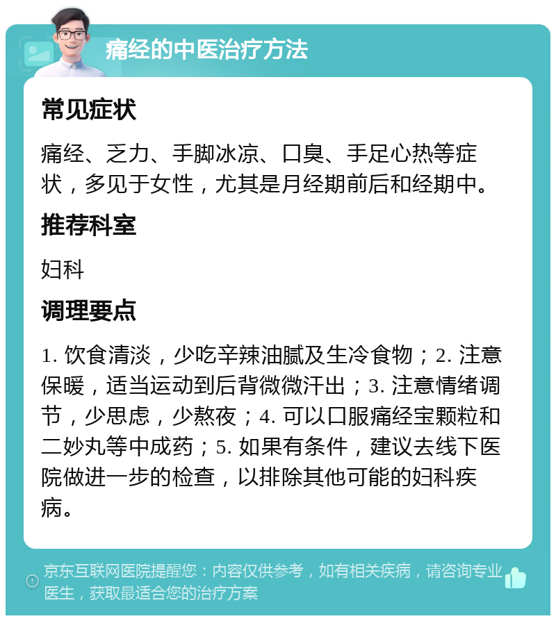 痛经的中医治疗方法 常见症状 痛经、乏力、手脚冰凉、口臭、手足心热等症状，多见于女性，尤其是月经期前后和经期中。 推荐科室 妇科 调理要点 1. 饮食清淡，少吃辛辣油腻及生冷食物；2. 注意保暖，适当运动到后背微微汗出；3. 注意情绪调节，少思虑，少熬夜；4. 可以口服痛经宝颗粒和二妙丸等中成药；5. 如果有条件，建议去线下医院做进一步的检查，以排除其他可能的妇科疾病。