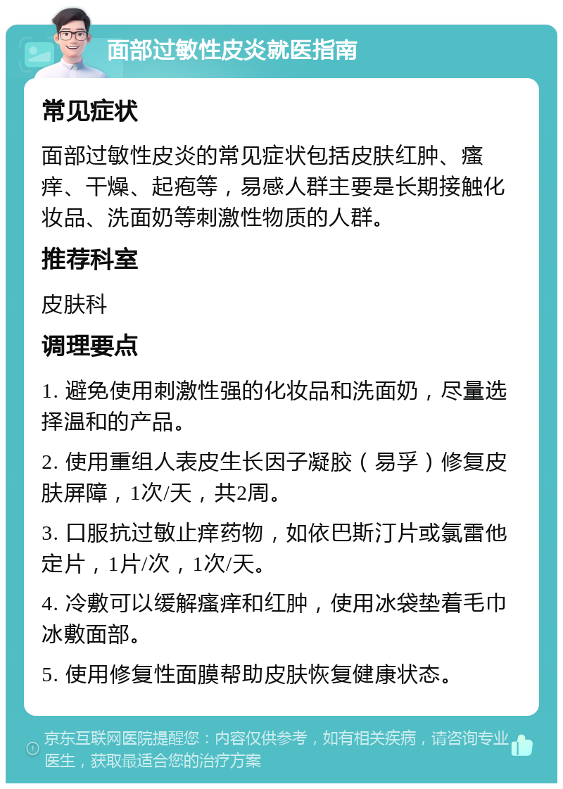 面部过敏性皮炎就医指南 常见症状 面部过敏性皮炎的常见症状包括皮肤红肿、瘙痒、干燥、起疱等，易感人群主要是长期接触化妆品、洗面奶等刺激性物质的人群。 推荐科室 皮肤科 调理要点 1. 避免使用刺激性强的化妆品和洗面奶，尽量选择温和的产品。 2. 使用重组人表皮生长因子凝胶（易孚）修复皮肤屏障，1次/天，共2周。 3. 口服抗过敏止痒药物，如依巴斯汀片或氯雷他定片，1片/次，1次/天。 4. 冷敷可以缓解瘙痒和红肿，使用冰袋垫着毛巾冰敷面部。 5. 使用修复性面膜帮助皮肤恢复健康状态。