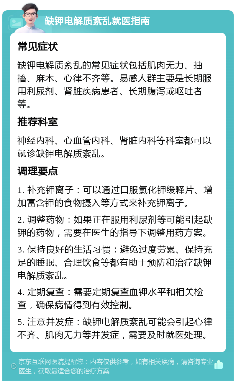 缺钾电解质紊乱就医指南 常见症状 缺钾电解质紊乱的常见症状包括肌肉无力、抽搐、麻木、心律不齐等。易感人群主要是长期服用利尿剂、肾脏疾病患者、长期腹泻或呕吐者等。 推荐科室 神经内科、心血管内科、肾脏内科等科室都可以就诊缺钾电解质紊乱。 调理要点 1. 补充钾离子：可以通过口服氯化钾缓释片、增加富含钾的食物摄入等方式来补充钾离子。 2. 调整药物：如果正在服用利尿剂等可能引起缺钾的药物，需要在医生的指导下调整用药方案。 3. 保持良好的生活习惯：避免过度劳累、保持充足的睡眠、合理饮食等都有助于预防和治疗缺钾电解质紊乱。 4. 定期复查：需要定期复查血钾水平和相关检查，确保病情得到有效控制。 5. 注意并发症：缺钾电解质紊乱可能会引起心律不齐、肌肉无力等并发症，需要及时就医处理。