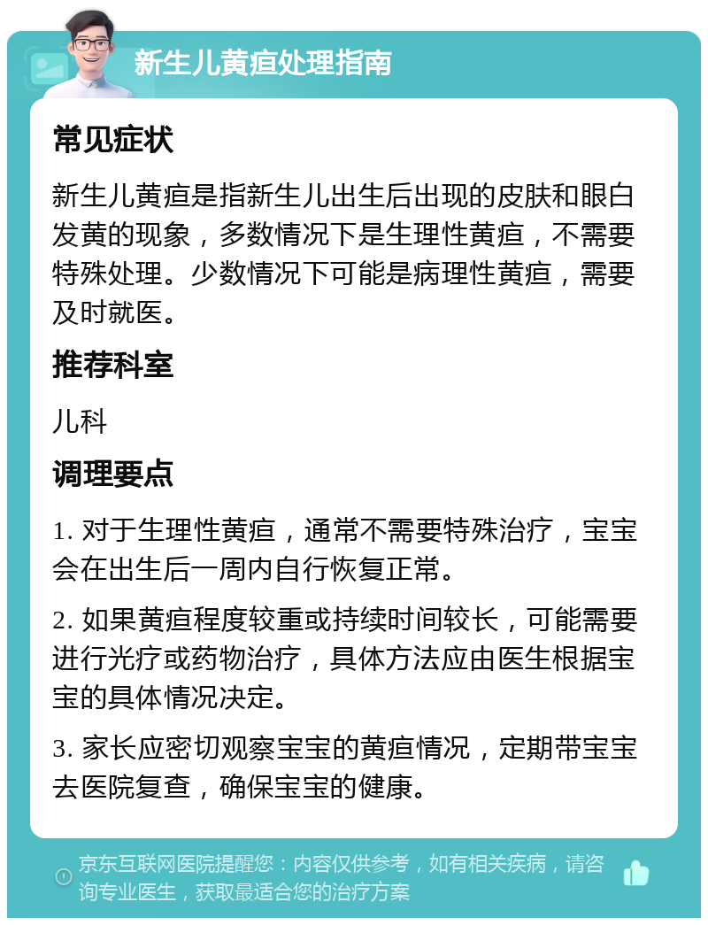 新生儿黄疸处理指南 常见症状 新生儿黄疸是指新生儿出生后出现的皮肤和眼白发黄的现象，多数情况下是生理性黄疸，不需要特殊处理。少数情况下可能是病理性黄疸，需要及时就医。 推荐科室 儿科 调理要点 1. 对于生理性黄疸，通常不需要特殊治疗，宝宝会在出生后一周内自行恢复正常。 2. 如果黄疸程度较重或持续时间较长，可能需要进行光疗或药物治疗，具体方法应由医生根据宝宝的具体情况决定。 3. 家长应密切观察宝宝的黄疸情况，定期带宝宝去医院复查，确保宝宝的健康。