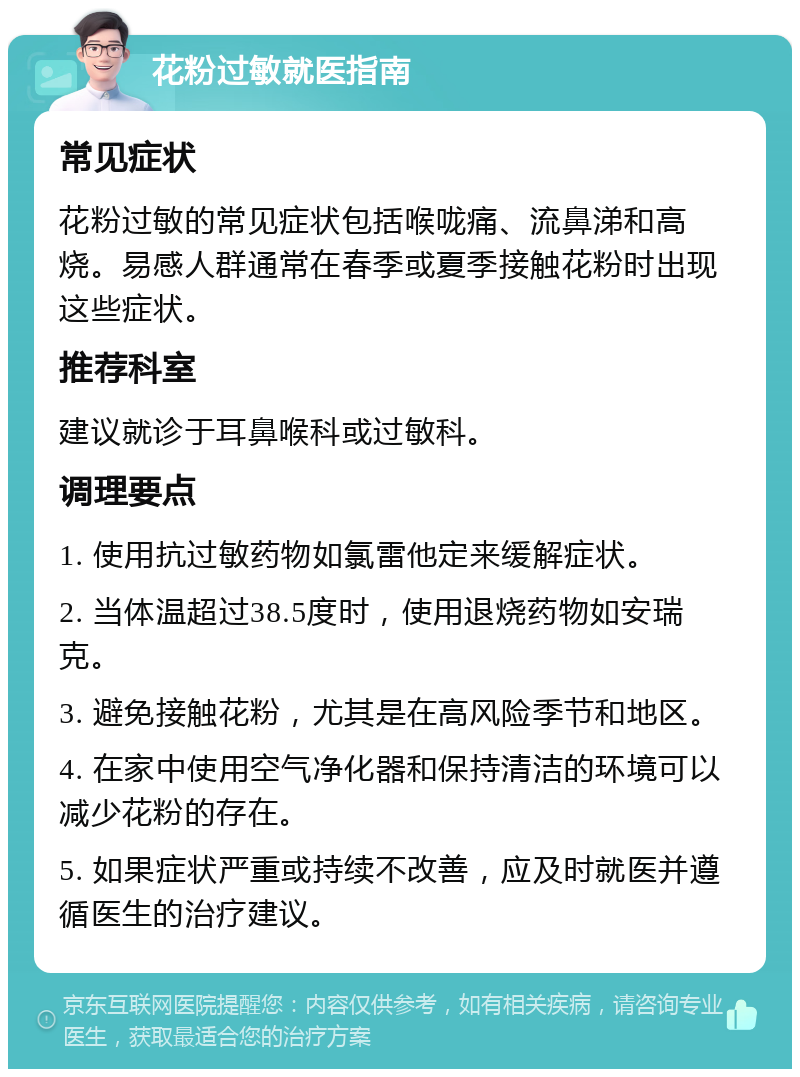 花粉过敏就医指南 常见症状 花粉过敏的常见症状包括喉咙痛、流鼻涕和高烧。易感人群通常在春季或夏季接触花粉时出现这些症状。 推荐科室 建议就诊于耳鼻喉科或过敏科。 调理要点 1. 使用抗过敏药物如氯雷他定来缓解症状。 2. 当体温超过38.5度时，使用退烧药物如安瑞克。 3. 避免接触花粉，尤其是在高风险季节和地区。 4. 在家中使用空气净化器和保持清洁的环境可以减少花粉的存在。 5. 如果症状严重或持续不改善，应及时就医并遵循医生的治疗建议。