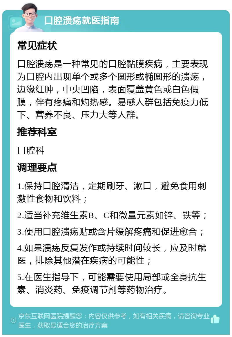 口腔溃疡就医指南 常见症状 口腔溃疡是一种常见的口腔黏膜疾病，主要表现为口腔内出现单个或多个圆形或椭圆形的溃疡，边缘红肿，中央凹陷，表面覆盖黄色或白色假膜，伴有疼痛和灼热感。易感人群包括免疫力低下、营养不良、压力大等人群。 推荐科室 口腔科 调理要点 1.保持口腔清洁，定期刷牙、漱口，避免食用刺激性食物和饮料； 2.适当补充维生素B、C和微量元素如锌、铁等； 3.使用口腔溃疡贴或含片缓解疼痛和促进愈合； 4.如果溃疡反复发作或持续时间较长，应及时就医，排除其他潜在疾病的可能性； 5.在医生指导下，可能需要使用局部或全身抗生素、消炎药、免疫调节剂等药物治疗。