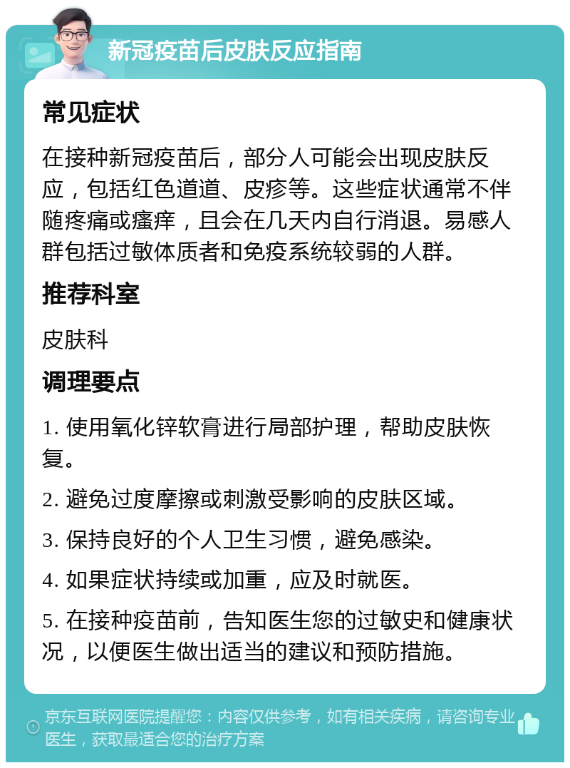 新冠疫苗后皮肤反应指南 常见症状 在接种新冠疫苗后，部分人可能会出现皮肤反应，包括红色道道、皮疹等。这些症状通常不伴随疼痛或瘙痒，且会在几天内自行消退。易感人群包括过敏体质者和免疫系统较弱的人群。 推荐科室 皮肤科 调理要点 1. 使用氧化锌软膏进行局部护理，帮助皮肤恢复。 2. 避免过度摩擦或刺激受影响的皮肤区域。 3. 保持良好的个人卫生习惯，避免感染。 4. 如果症状持续或加重，应及时就医。 5. 在接种疫苗前，告知医生您的过敏史和健康状况，以便医生做出适当的建议和预防措施。