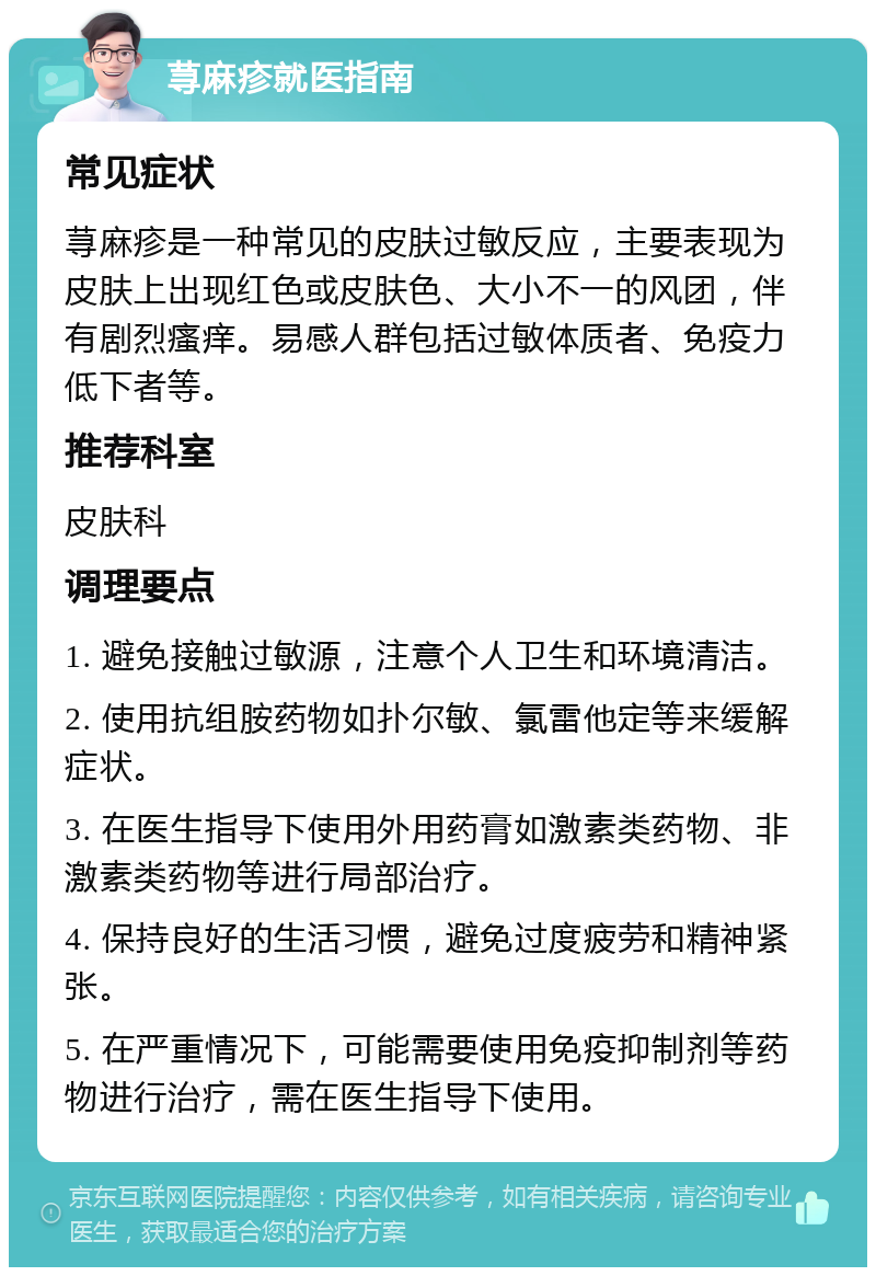 荨麻疹就医指南 常见症状 荨麻疹是一种常见的皮肤过敏反应，主要表现为皮肤上出现红色或皮肤色、大小不一的风团，伴有剧烈瘙痒。易感人群包括过敏体质者、免疫力低下者等。 推荐科室 皮肤科 调理要点 1. 避免接触过敏源，注意个人卫生和环境清洁。 2. 使用抗组胺药物如扑尔敏、氯雷他定等来缓解症状。 3. 在医生指导下使用外用药膏如激素类药物、非激素类药物等进行局部治疗。 4. 保持良好的生活习惯，避免过度疲劳和精神紧张。 5. 在严重情况下，可能需要使用免疫抑制剂等药物进行治疗，需在医生指导下使用。