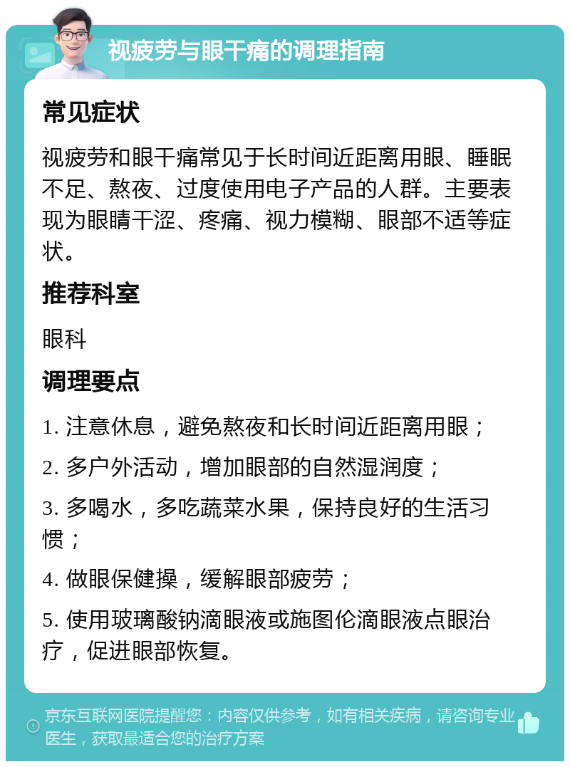 视疲劳与眼干痛的调理指南 常见症状 视疲劳和眼干痛常见于长时间近距离用眼、睡眠不足、熬夜、过度使用电子产品的人群。主要表现为眼睛干涩、疼痛、视力模糊、眼部不适等症状。 推荐科室 眼科 调理要点 1. 注意休息，避免熬夜和长时间近距离用眼； 2. 多户外活动，增加眼部的自然湿润度； 3. 多喝水，多吃蔬菜水果，保持良好的生活习惯； 4. 做眼保健操，缓解眼部疲劳； 5. 使用玻璃酸钠滴眼液或施图伦滴眼液点眼治疗，促进眼部恢复。