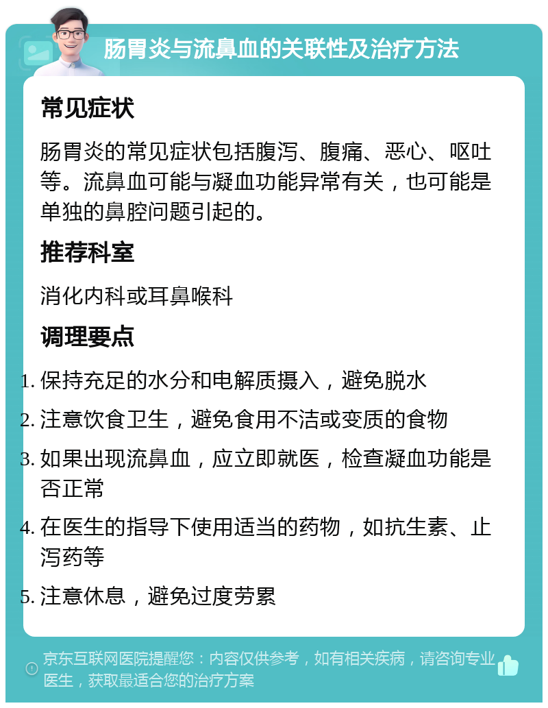 肠胃炎与流鼻血的关联性及治疗方法 常见症状 肠胃炎的常见症状包括腹泻、腹痛、恶心、呕吐等。流鼻血可能与凝血功能异常有关，也可能是单独的鼻腔问题引起的。 推荐科室 消化内科或耳鼻喉科 调理要点 保持充足的水分和电解质摄入，避免脱水 注意饮食卫生，避免食用不洁或变质的食物 如果出现流鼻血，应立即就医，检查凝血功能是否正常 在医生的指导下使用适当的药物，如抗生素、止泻药等 注意休息，避免过度劳累