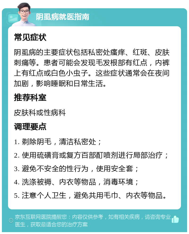 阴虱病就医指南 常见症状 阴虱病的主要症状包括私密处瘙痒、红斑、皮肤刺痛等。患者可能会发现毛发根部有红点，内裤上有红点或白色小虫子。这些症状通常会在夜间加剧，影响睡眠和日常生活。 推荐科室 皮肤科或性病科 调理要点 1. 剃除阴毛，清洁私密处； 2. 使用硫磺膏或复方百部酊喷剂进行局部治疗； 3. 避免不安全的性行为，使用安全套； 4. 洗涤被褥、内衣等物品，消毒环境； 5. 注意个人卫生，避免共用毛巾、内衣等物品。