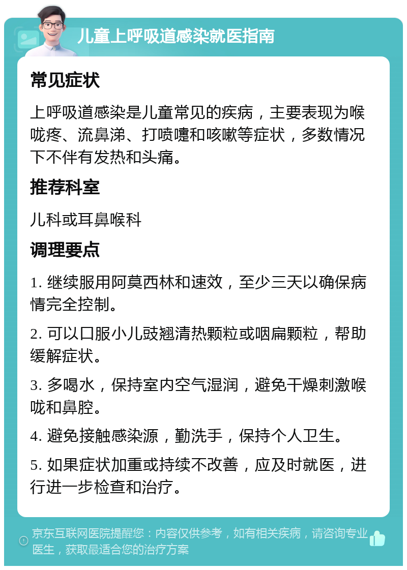 儿童上呼吸道感染就医指南 常见症状 上呼吸道感染是儿童常见的疾病，主要表现为喉咙疼、流鼻涕、打喷嚏和咳嗽等症状，多数情况下不伴有发热和头痛。 推荐科室 儿科或耳鼻喉科 调理要点 1. 继续服用阿莫西林和速效，至少三天以确保病情完全控制。 2. 可以口服小儿豉翘清热颗粒或咽扁颗粒，帮助缓解症状。 3. 多喝水，保持室内空气湿润，避免干燥刺激喉咙和鼻腔。 4. 避免接触感染源，勤洗手，保持个人卫生。 5. 如果症状加重或持续不改善，应及时就医，进行进一步检查和治疗。