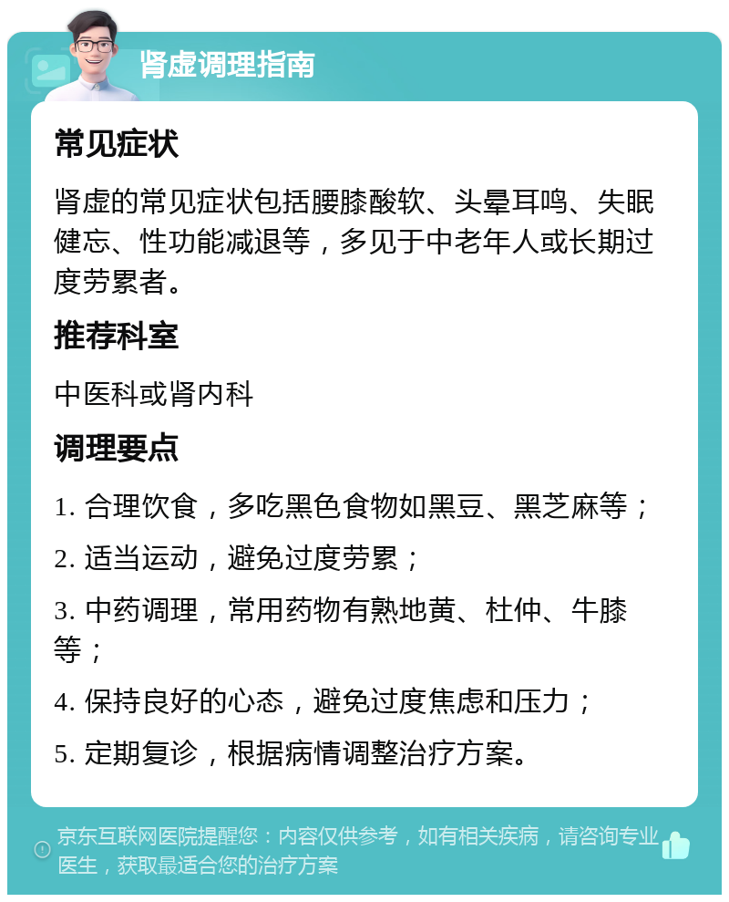 肾虚调理指南 常见症状 肾虚的常见症状包括腰膝酸软、头晕耳鸣、失眠健忘、性功能减退等，多见于中老年人或长期过度劳累者。 推荐科室 中医科或肾内科 调理要点 1. 合理饮食，多吃黑色食物如黑豆、黑芝麻等； 2. 适当运动，避免过度劳累； 3. 中药调理，常用药物有熟地黄、杜仲、牛膝等； 4. 保持良好的心态，避免过度焦虑和压力； 5. 定期复诊，根据病情调整治疗方案。