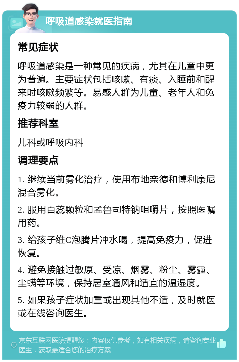 呼吸道感染就医指南 常见症状 呼吸道感染是一种常见的疾病，尤其在儿童中更为普遍。主要症状包括咳嗽、有痰、入睡前和醒来时咳嗽频繁等。易感人群为儿童、老年人和免疫力较弱的人群。 推荐科室 儿科或呼吸内科 调理要点 1. 继续当前雾化治疗，使用布地奈德和博利康尼混合雾化。 2. 服用百蕊颗粒和孟鲁司特钠咀嚼片，按照医嘱用药。 3. 给孩子维C泡腾片冲水喝，提高免疫力，促进恢复。 4. 避免接触过敏原、受凉、烟雾、粉尘、雾霾、尘螨等环境，保持居室通风和适宜的温湿度。 5. 如果孩子症状加重或出现其他不适，及时就医或在线咨询医生。