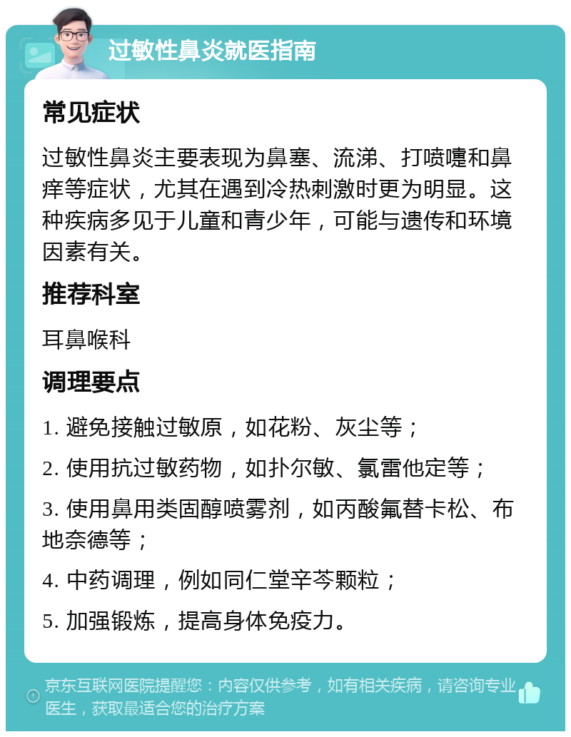 过敏性鼻炎就医指南 常见症状 过敏性鼻炎主要表现为鼻塞、流涕、打喷嚏和鼻痒等症状，尤其在遇到冷热刺激时更为明显。这种疾病多见于儿童和青少年，可能与遗传和环境因素有关。 推荐科室 耳鼻喉科 调理要点 1. 避免接触过敏原，如花粉、灰尘等； 2. 使用抗过敏药物，如扑尔敏、氯雷他定等； 3. 使用鼻用类固醇喷雾剂，如丙酸氟替卡松、布地奈德等； 4. 中药调理，例如同仁堂辛芩颗粒； 5. 加强锻炼，提高身体免疫力。