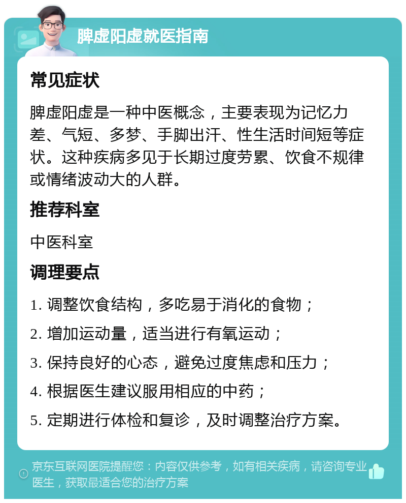 脾虚阳虚就医指南 常见症状 脾虚阳虚是一种中医概念，主要表现为记忆力差、气短、多梦、手脚出汗、性生活时间短等症状。这种疾病多见于长期过度劳累、饮食不规律或情绪波动大的人群。 推荐科室 中医科室 调理要点 1. 调整饮食结构，多吃易于消化的食物； 2. 增加运动量，适当进行有氧运动； 3. 保持良好的心态，避免过度焦虑和压力； 4. 根据医生建议服用相应的中药； 5. 定期进行体检和复诊，及时调整治疗方案。