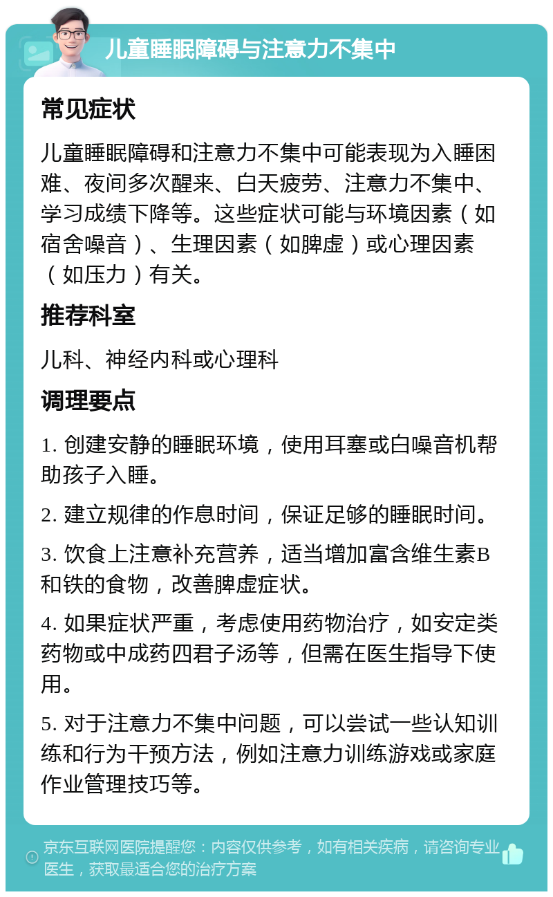 儿童睡眠障碍与注意力不集中 常见症状 儿童睡眠障碍和注意力不集中可能表现为入睡困难、夜间多次醒来、白天疲劳、注意力不集中、学习成绩下降等。这些症状可能与环境因素（如宿舍噪音）、生理因素（如脾虚）或心理因素（如压力）有关。 推荐科室 儿科、神经内科或心理科 调理要点 1. 创建安静的睡眠环境，使用耳塞或白噪音机帮助孩子入睡。 2. 建立规律的作息时间，保证足够的睡眠时间。 3. 饮食上注意补充营养，适当增加富含维生素B和铁的食物，改善脾虚症状。 4. 如果症状严重，考虑使用药物治疗，如安定类药物或中成药四君子汤等，但需在医生指导下使用。 5. 对于注意力不集中问题，可以尝试一些认知训练和行为干预方法，例如注意力训练游戏或家庭作业管理技巧等。