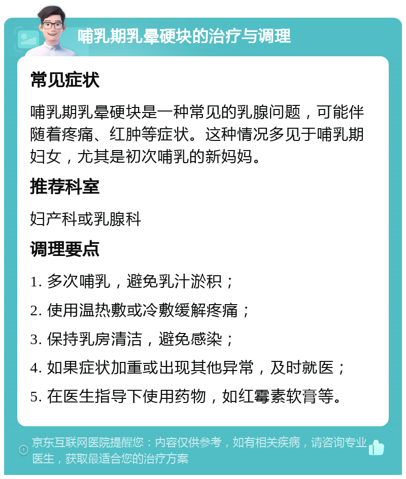 哺乳期乳晕硬块的治疗与调理 常见症状 哺乳期乳晕硬块是一种常见的乳腺问题，可能伴随着疼痛、红肿等症状。这种情况多见于哺乳期妇女，尤其是初次哺乳的新妈妈。 推荐科室 妇产科或乳腺科 调理要点 1. 多次哺乳，避免乳汁淤积； 2. 使用温热敷或冷敷缓解疼痛； 3. 保持乳房清洁，避免感染； 4. 如果症状加重或出现其他异常，及时就医； 5. 在医生指导下使用药物，如红霉素软膏等。